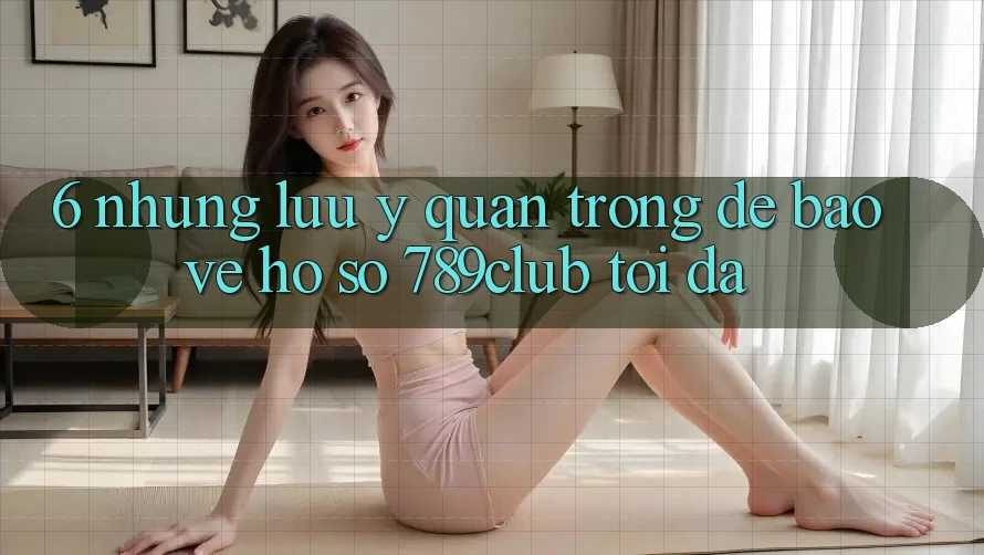 6. Những Lưu Ý Quan Trọng Để Bảo Vệ Hồ sơ 789club Tối Đa