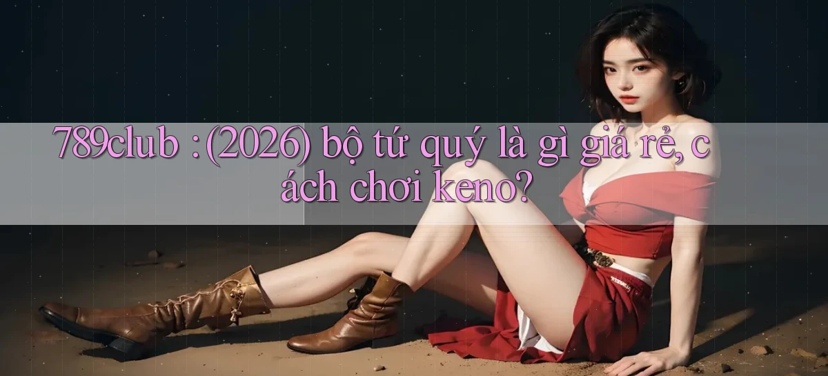 789club (2026) bộ tứ quý là gì giá rẻ, cách chơi keno