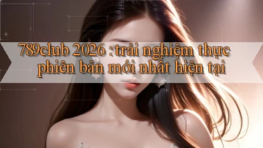 789club 2026 trải nghiệm thực phiên bản mới nhất hiện tại