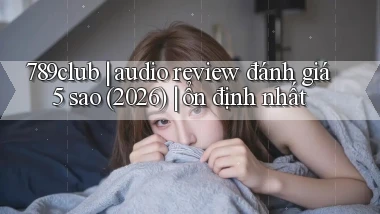 789club audio review đánh giá 5 sao (2026) ổn định nhất