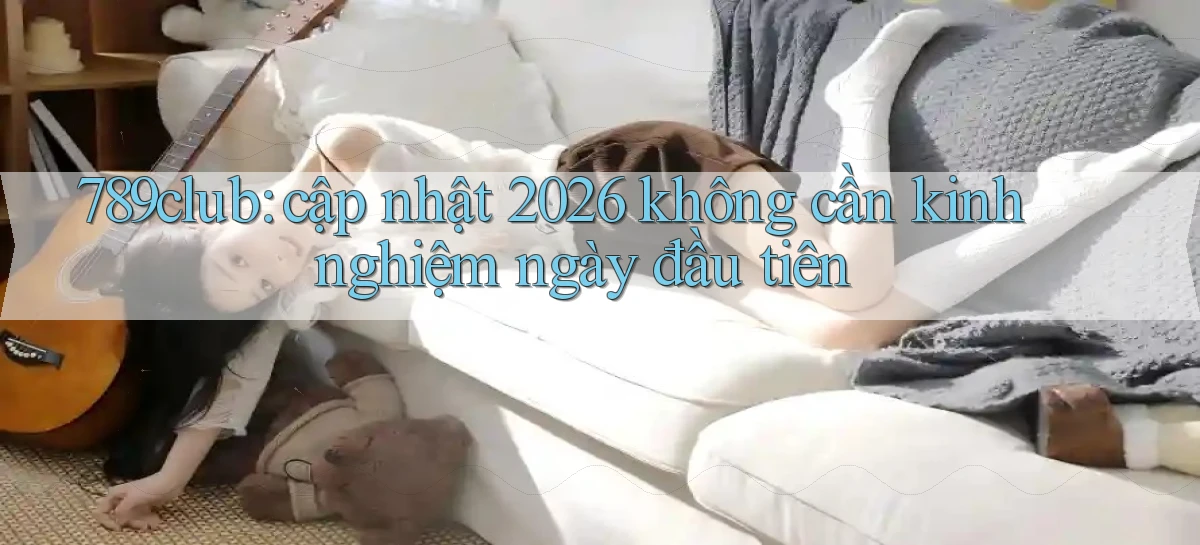 789club cập nhật 2026 không cần kinh nghiệm ngày đầu tiên