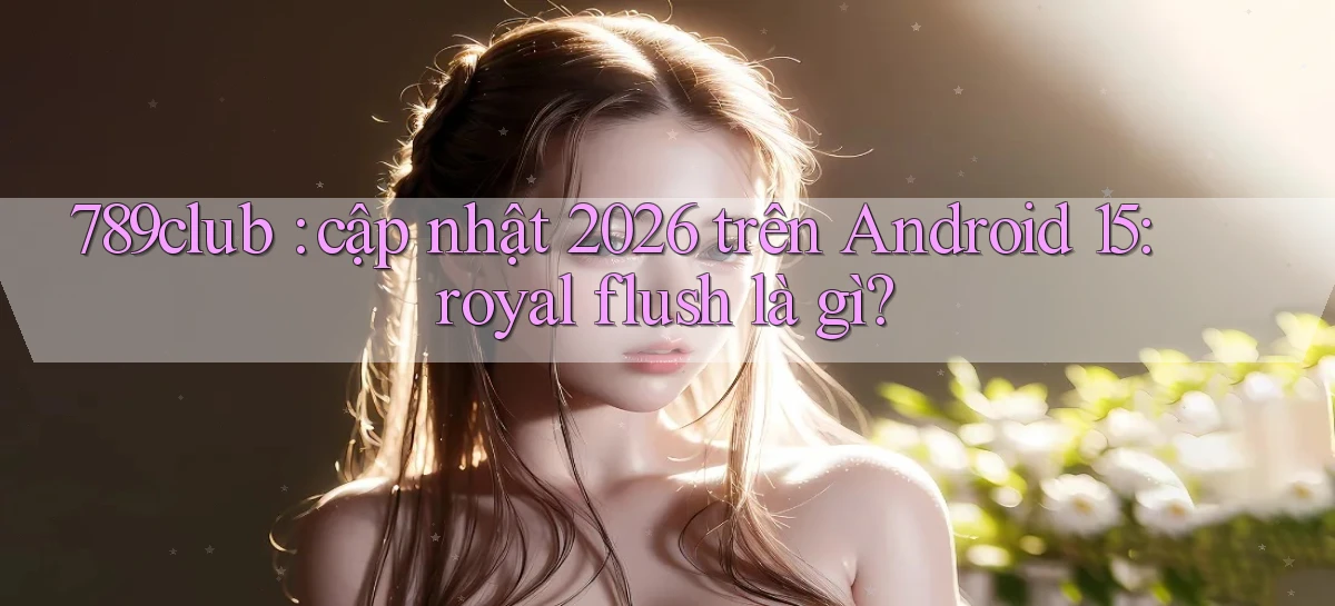 789club cập nhật 2026 trên Android 15 royal flush là gì