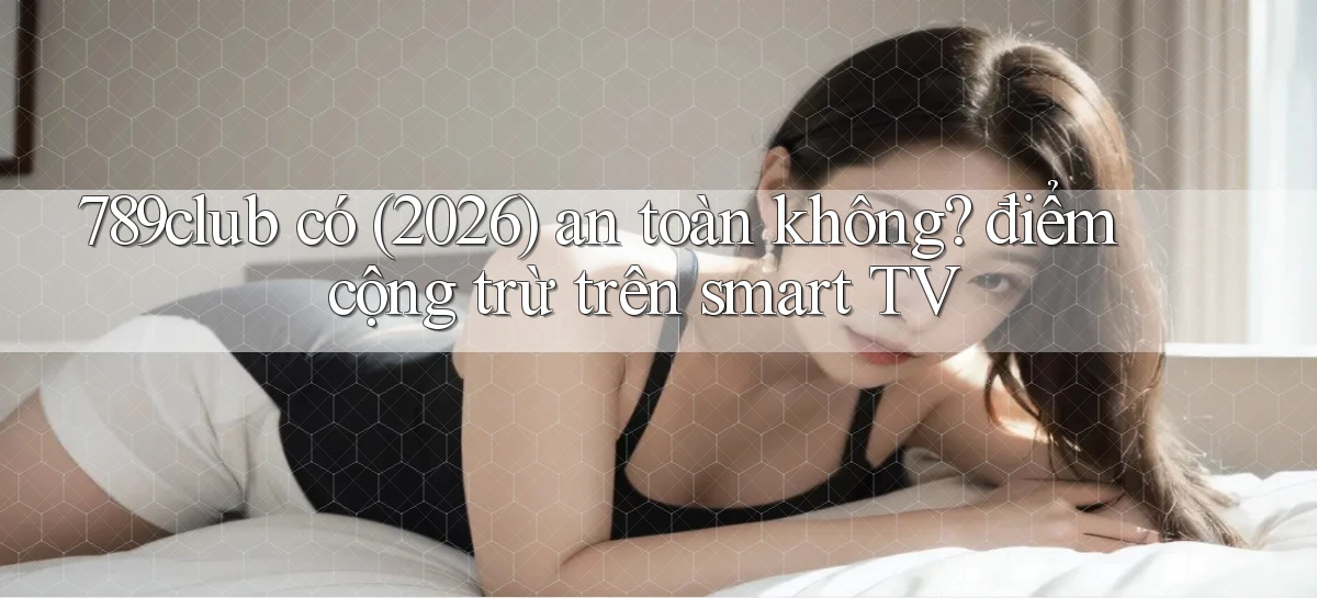 789club có (2026) an toàn không điểm cộng trừ trên smart TV