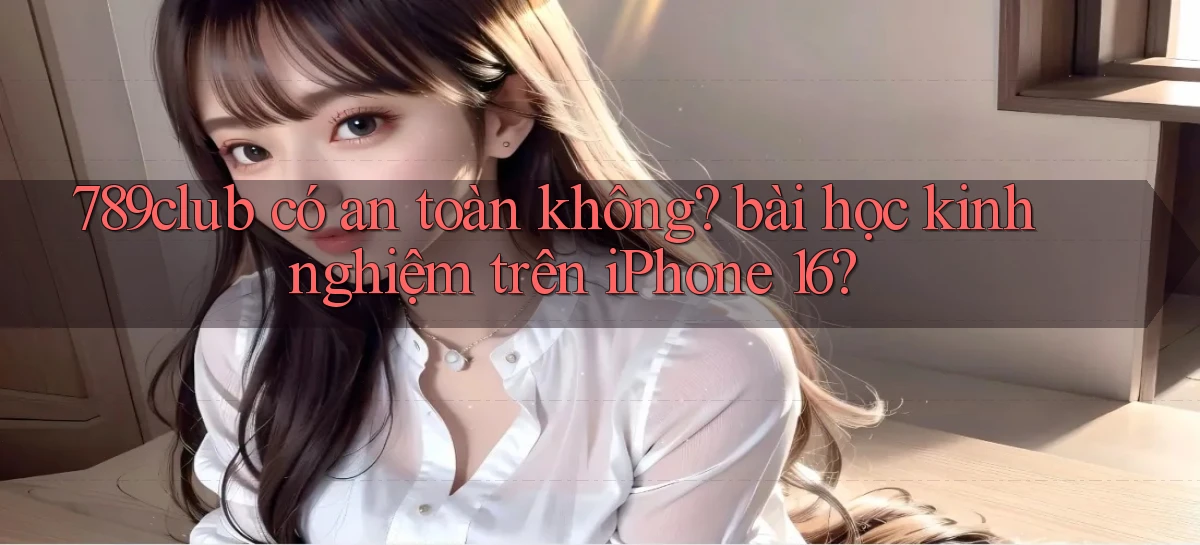789club có an toàn không bài học kinh nghiệm trên iPhone 16