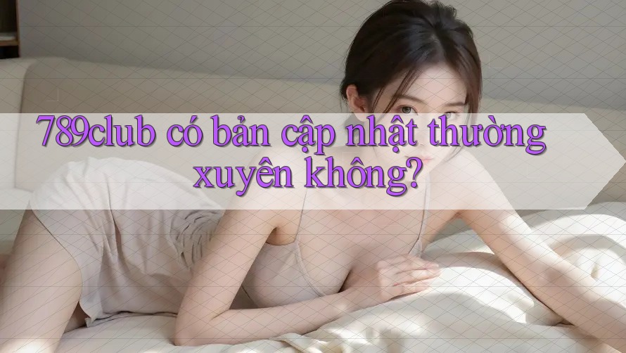 789club có bản cập nhật thường xuyên không?