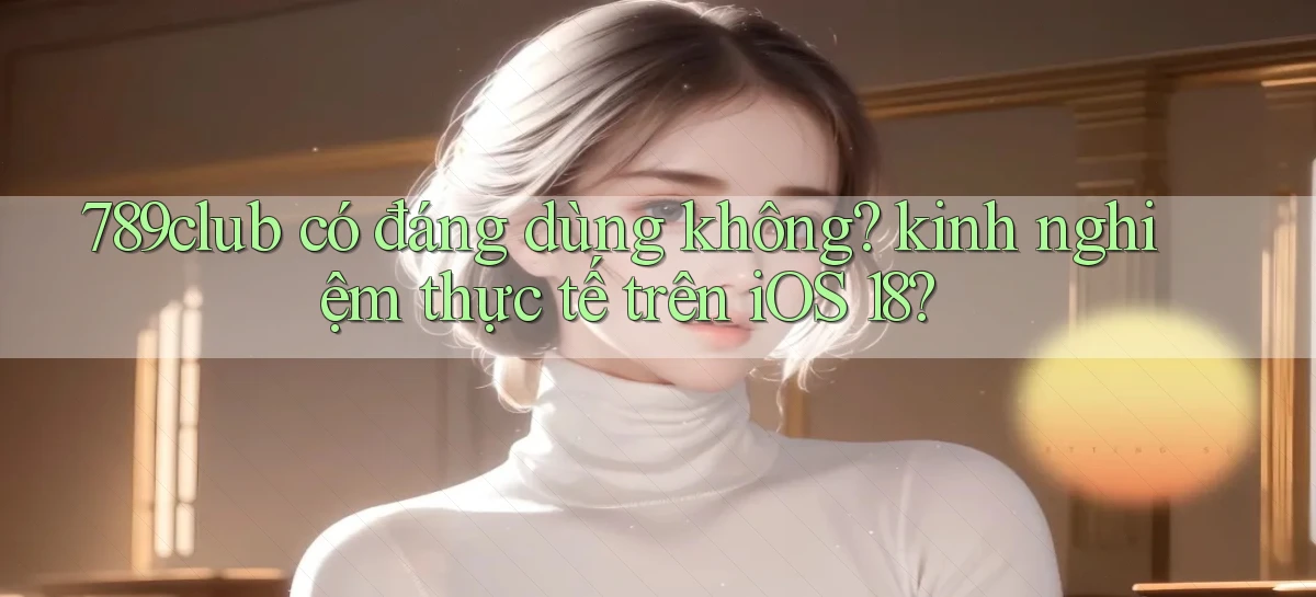 789club có đáng dùng không kinh nghiệm thực tế trên iOS 18