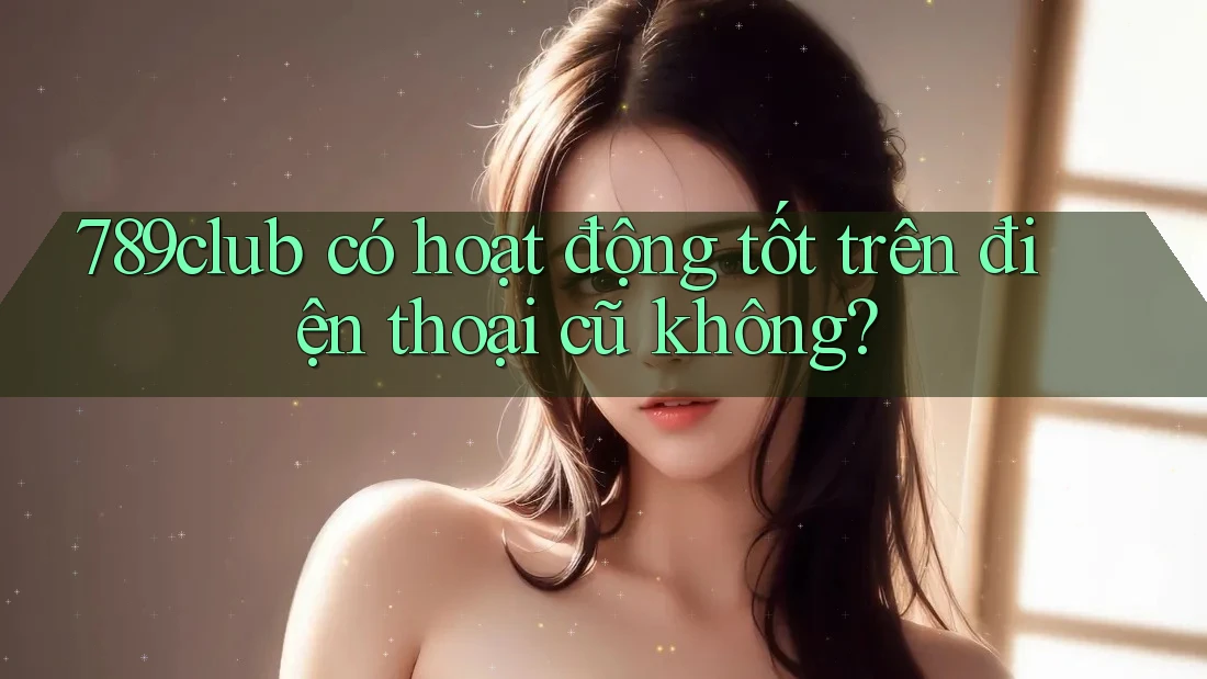 789club có hoạt động tốt trên điện thoại cũ không?