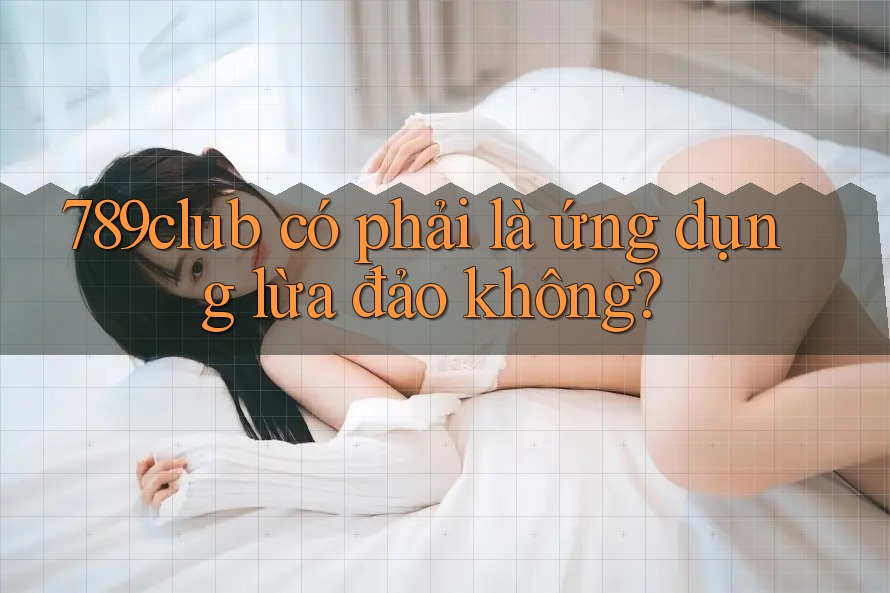 789club có phải là ứng dụng lừa đảo không?