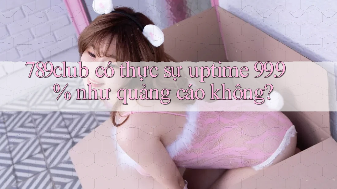789club có thực sự uptime 99. 9% như quảng cáo không? 789club có thực sự uptime 99. 9% như quảng cáo không?