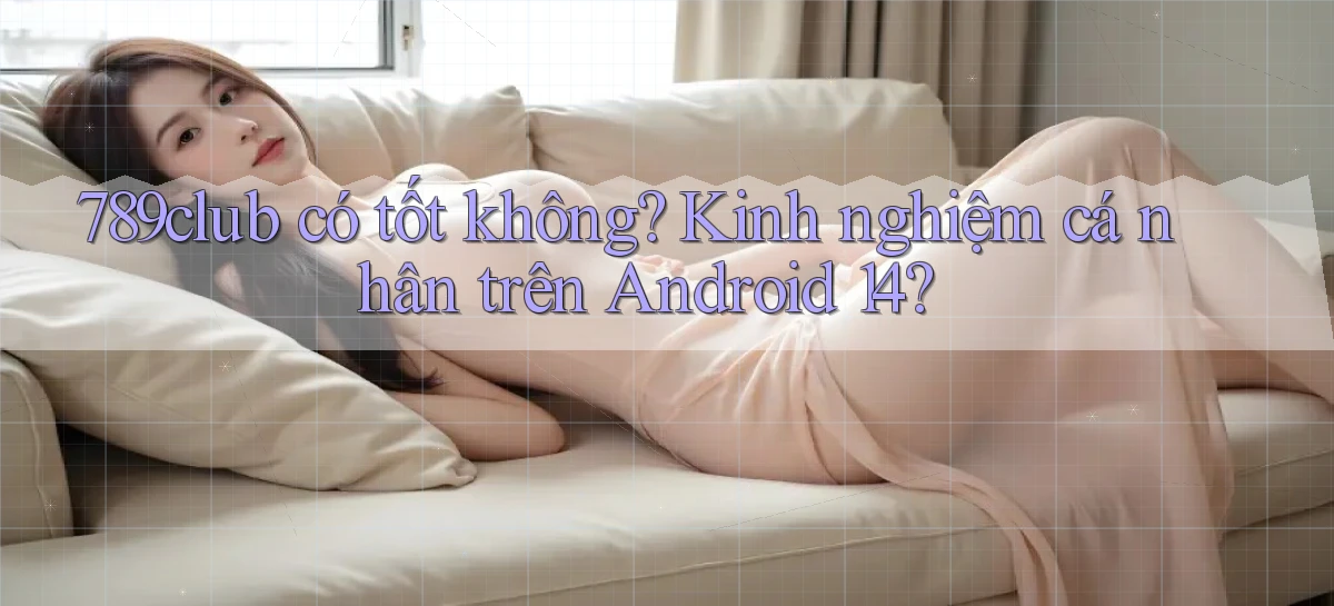 789club có tốt không kinh nghiệm cá nhân trên Android 14