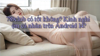 789club có tốt không kinh nghiệm cá nhân trên Android 14
