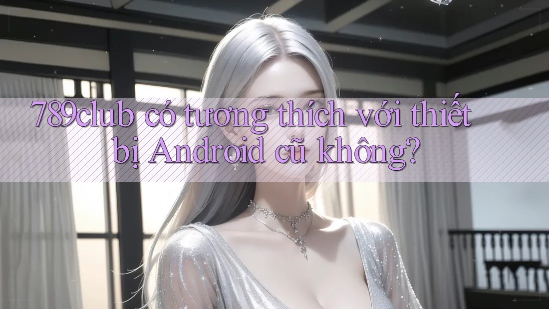 789club có tương thích với thiết bị Android cũ không? 789club có tương thích với thiết bị Android cũ không?