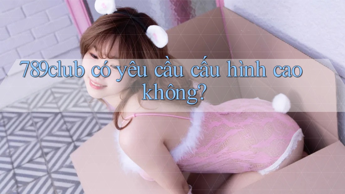 789club có yêu cầu cấu hình cao không?