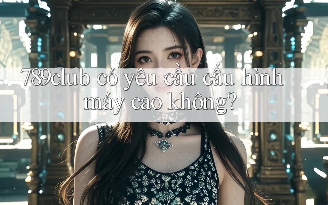 789club có yêu cầu cấu hình máy cao không?