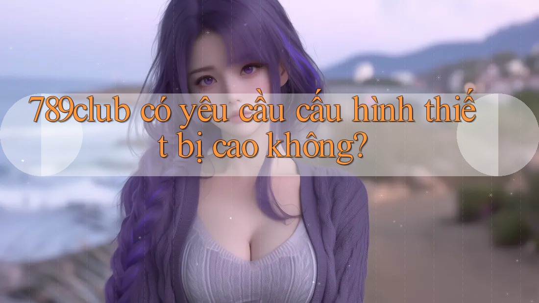 789club có yêu cầu cấu hình thiết bị cao không? 789club có yêu cầu cấu hình thiết bị cao không?