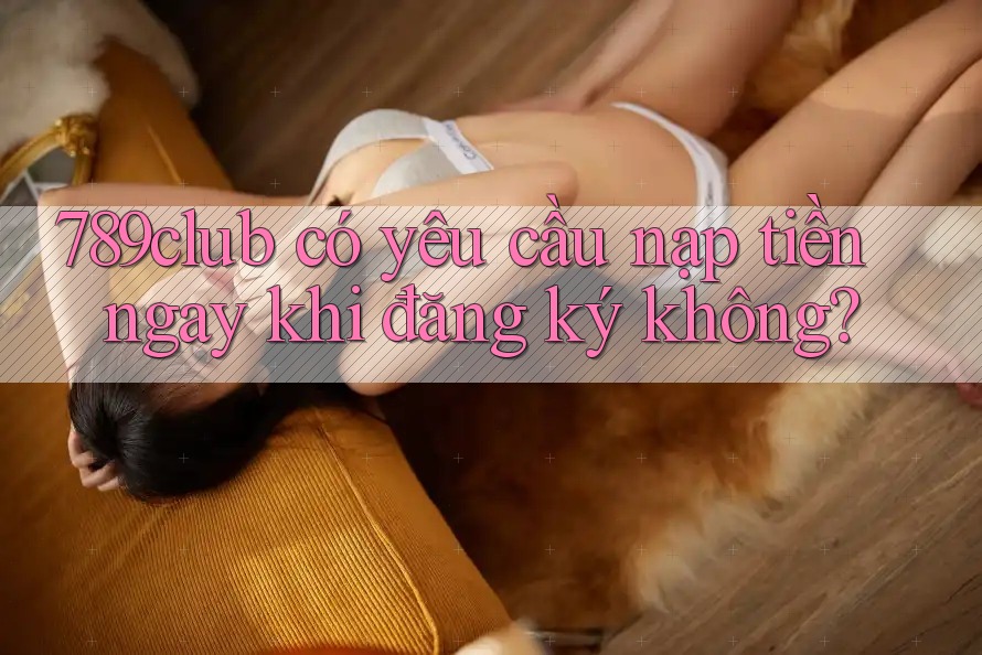 789club có yêu cầu nạp tiền ngay khi đăng ký không? 789club có yêu cầu nạp tiền ngay khi đăng ký không?