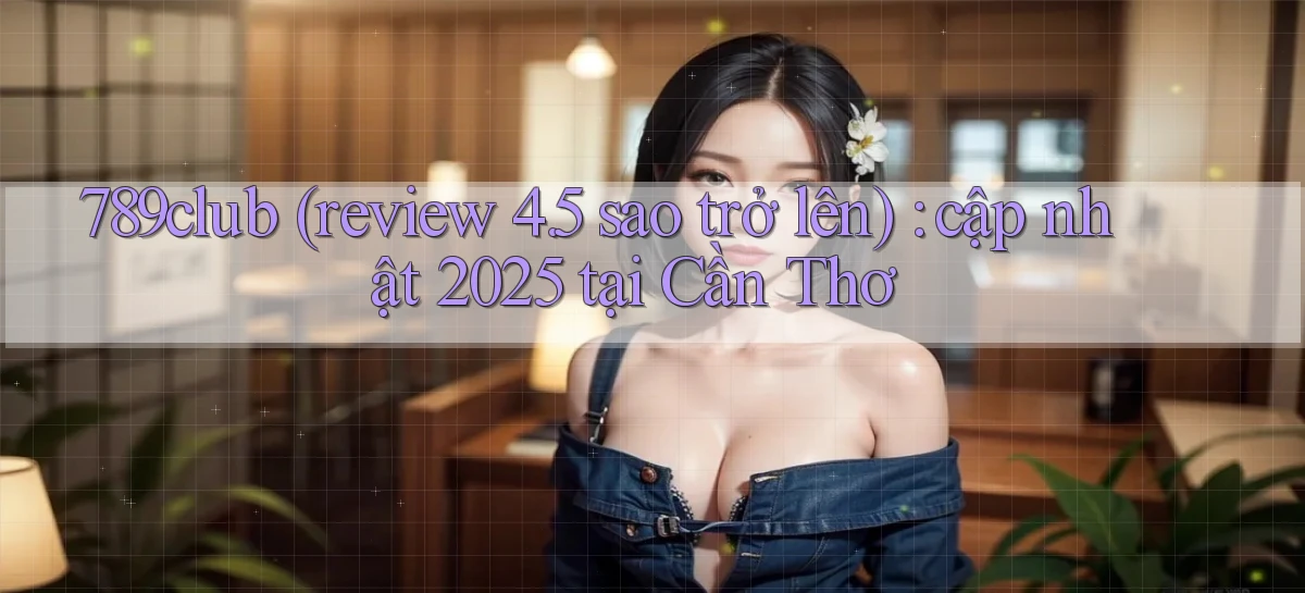 789club (review 4.5 sao trở lên) cập nhật 2025 tại Cần Thơ