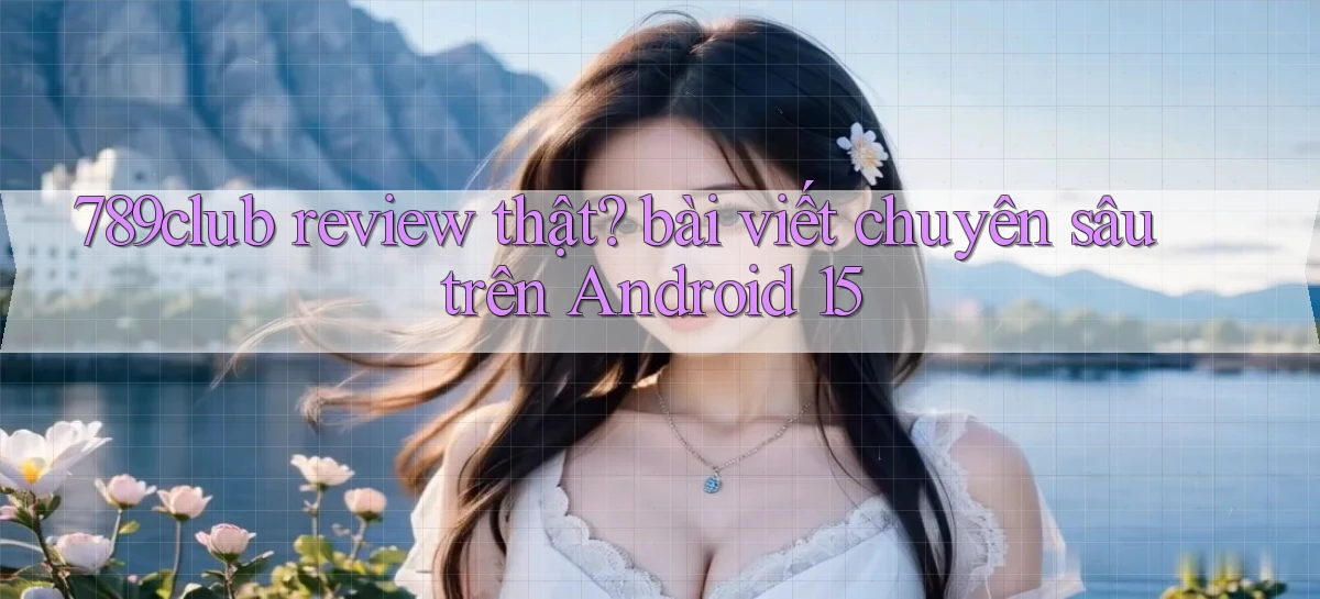 789club review thật bài viết chuyên sâu trên Android 15