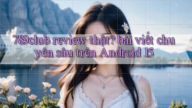 789club review thật bài viết chuyên sâu trên Android 15