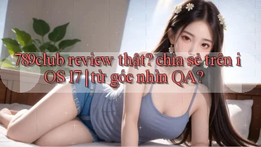 789club review thật chia sẻ trên iOS 17 từ góc nhìn QA