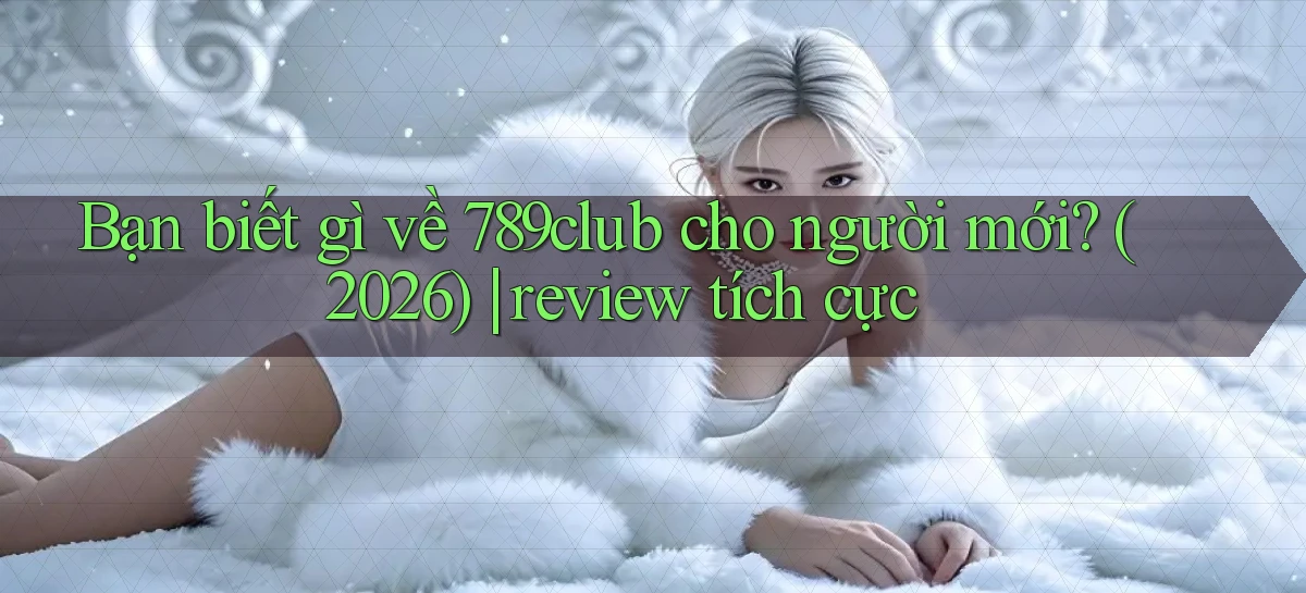 Bạn biết gì về 789club cho người mới (2026) review tích cực