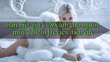 Bạn biết gì về 789club cho người mới (2026) review tích cực