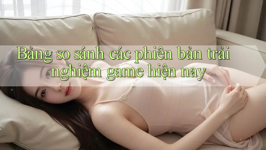 Bảng so sánh các phiên bản trải nghiệm game hiện nay Bảng so sánh các phiên bản trải nghiệm game hiện nay