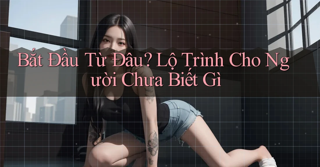 Bắt Đầu Từ Đâu? Lộ Trình Cho Người Chưa Biết Gì Bắt Đầu Từ Đâu? Lộ Trình Cho Người Chưa Biết Gì