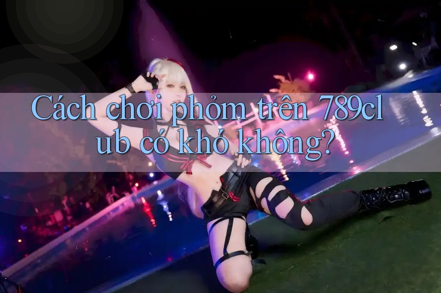 Cách chơi phỏm trên 789club có khó không? Cách chơi phỏm trên 789club có khó không?