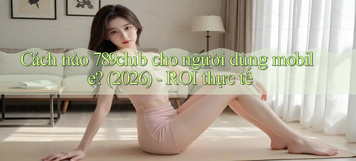 Cách nào 789club cho người dùng mobile (2026)   ROI thực tế