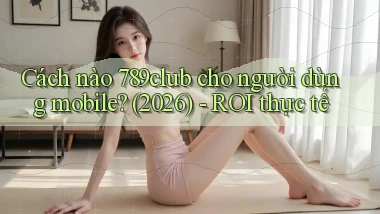 Cách nào 789club cho người dùng mobile (2026)   ROI thực tế