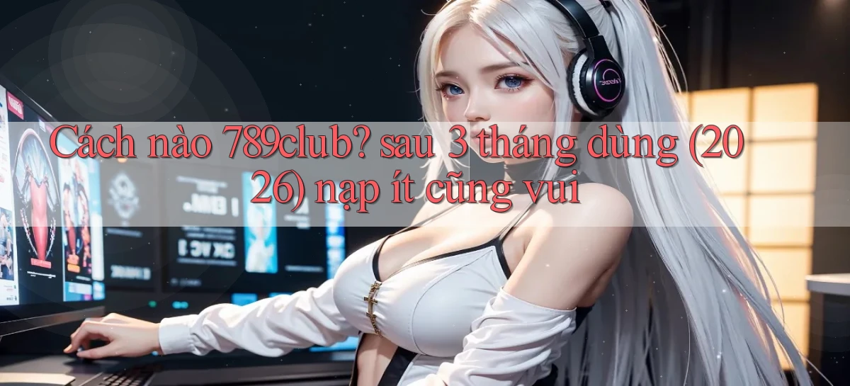 Cách nào 789club sau 3 tháng dùng (2026) nạp ít cũng vui