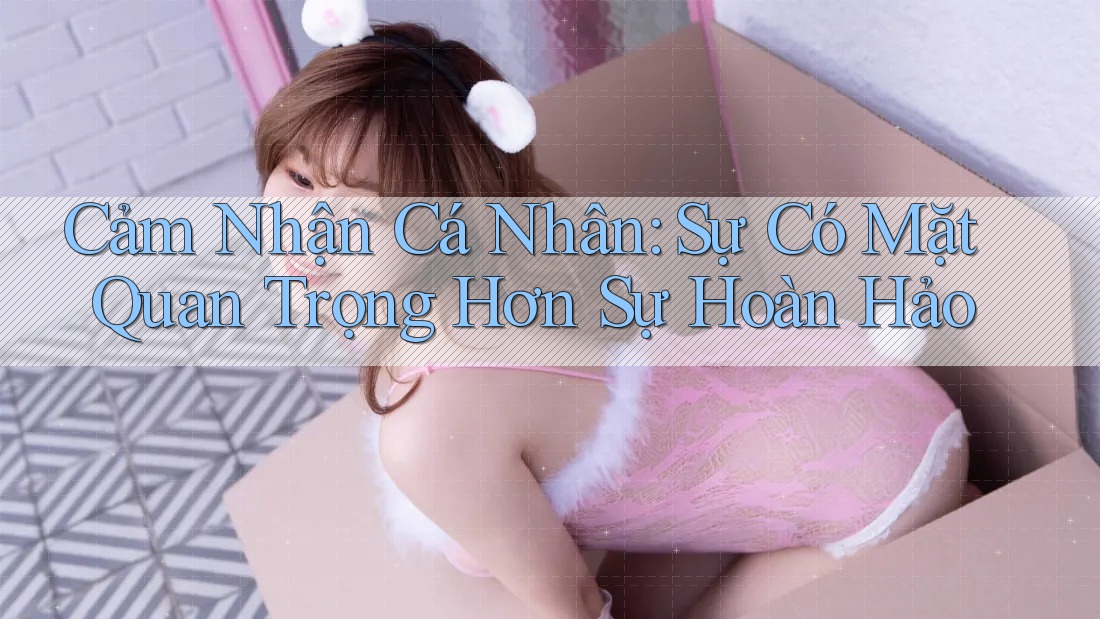 Cảm Nhận Cá Nhân: Sự Có Mặt Quan Trọng Hơn Sự Hoàn Hảo Cảm Nhận Cá Nhân: Sự Có Mặt Quan Trọng Hơn Sự Hoàn Hảo