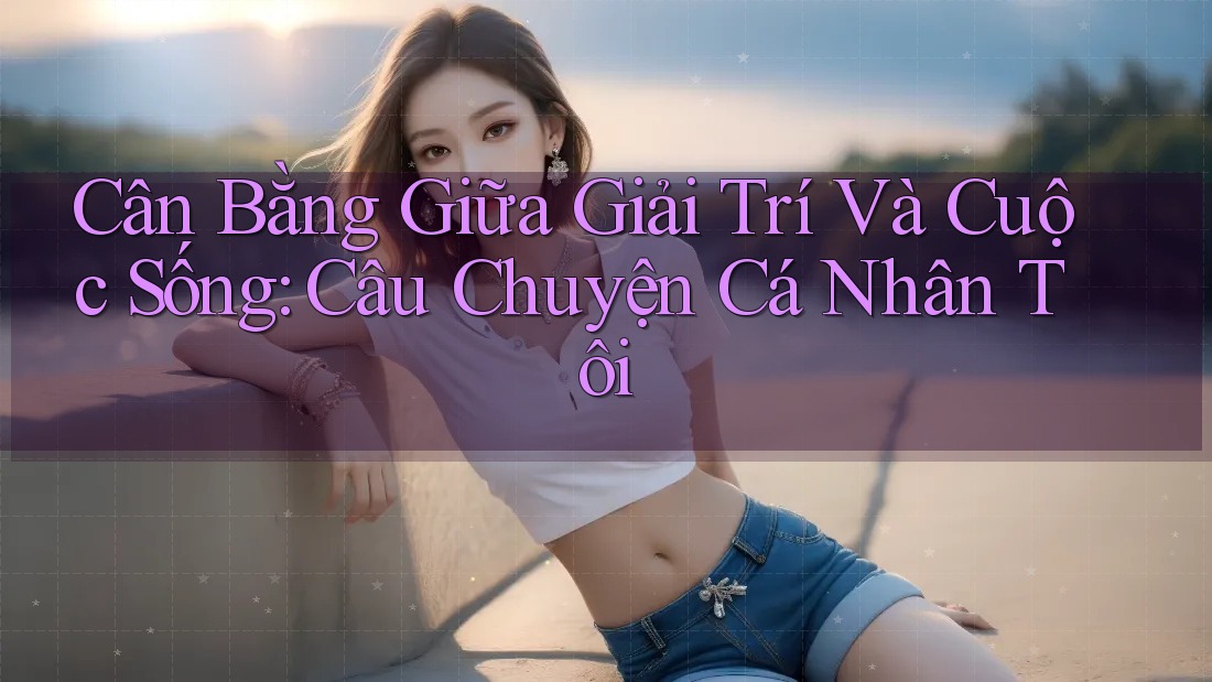 Cân Bằng Giữa Giải Trí Và Cuộc Sống: Câu Chuyện Cá Nhân Tôi