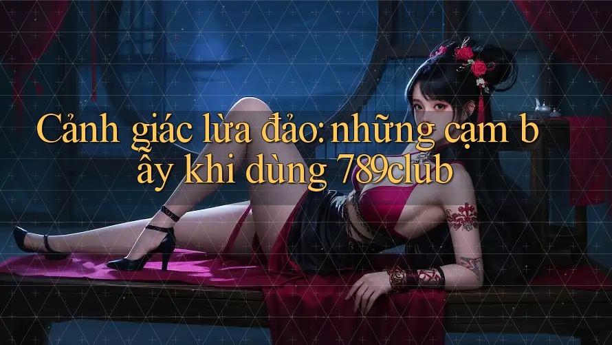 Cảnh giác lừa đảo: những cạm bẫy khi dùng 789club Cảnh giác lừa đảo: những cạm bẫy khi dùng 789club