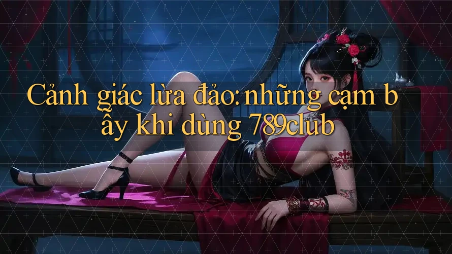 Cảnh giác lừa đảo: những cạm bẫy khi dùng 789club