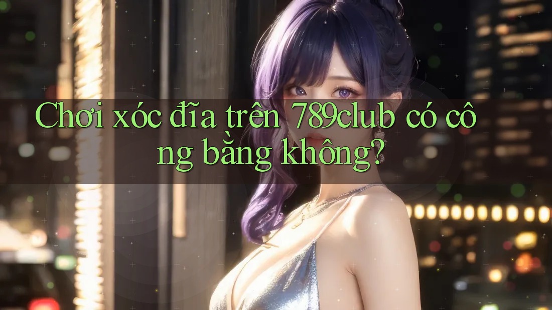Chơi xóc đĩa trên 789club có công bằng không?