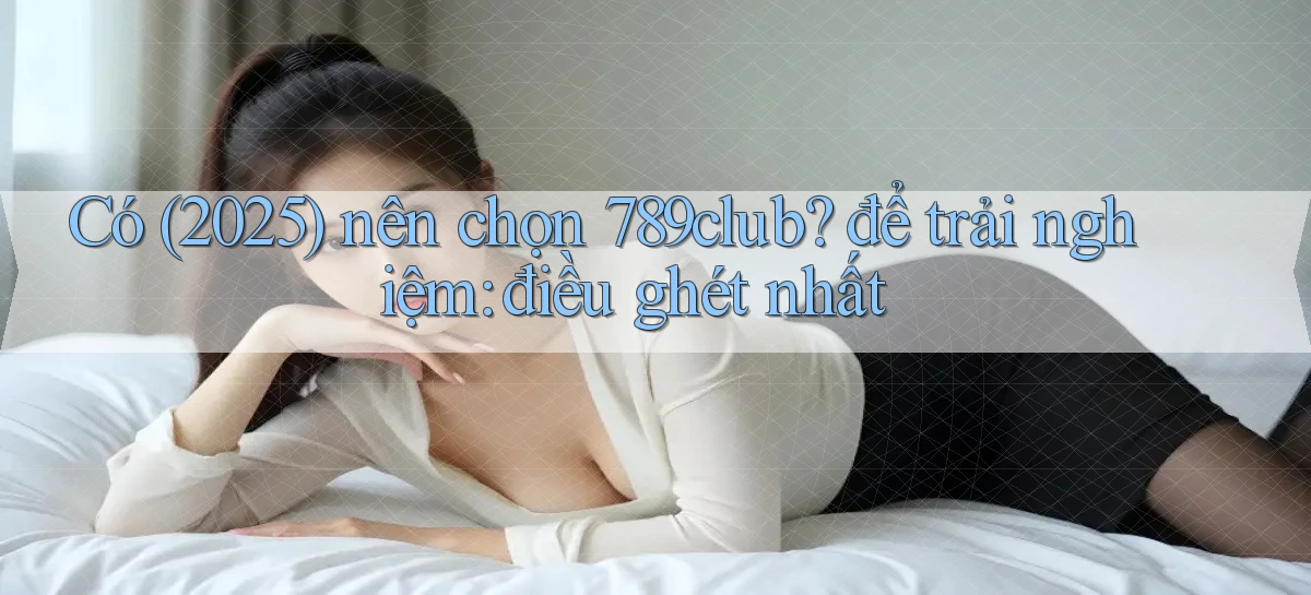 Có (2025) nên chọn 789club để trải nghiệm điều ghét nhất