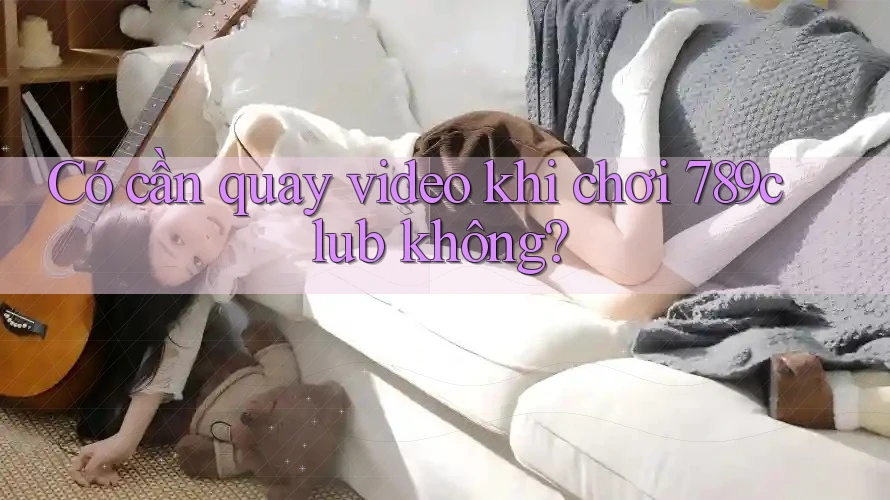 Có cần quay video khi chơi 789club không? Có cần quay video khi chơi 789club không?