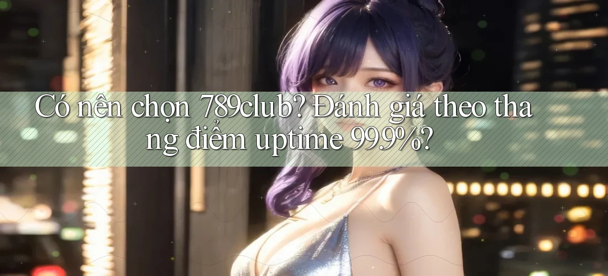 Có nên chọn 789club đánh giá theo thang điểm uptime 99.9%