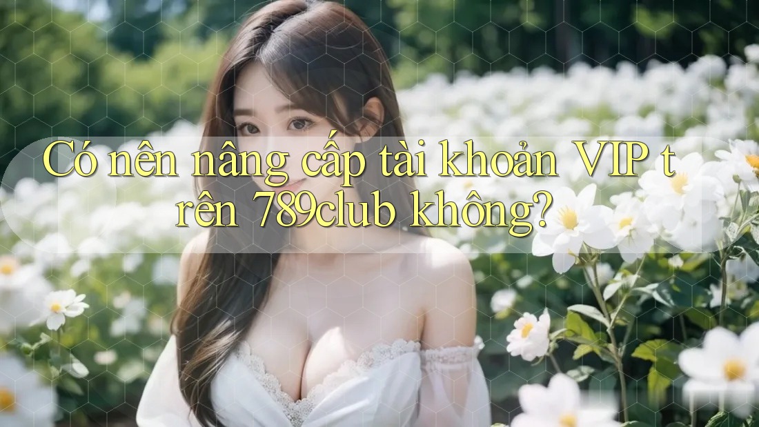 Có nên nâng cấp tài khoản VIP trên 789club không? Có nên nâng cấp tài khoản VIP trên 789club không?
