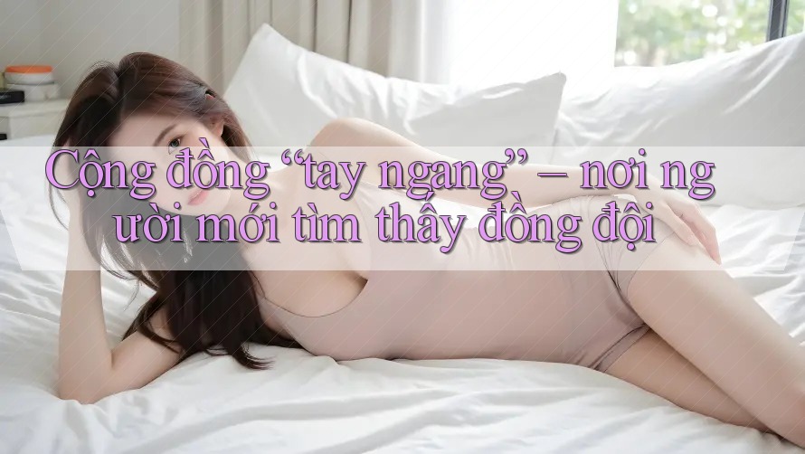 Cộng đồng “tay ngang” – nơi người mới tìm thấy đồng đội