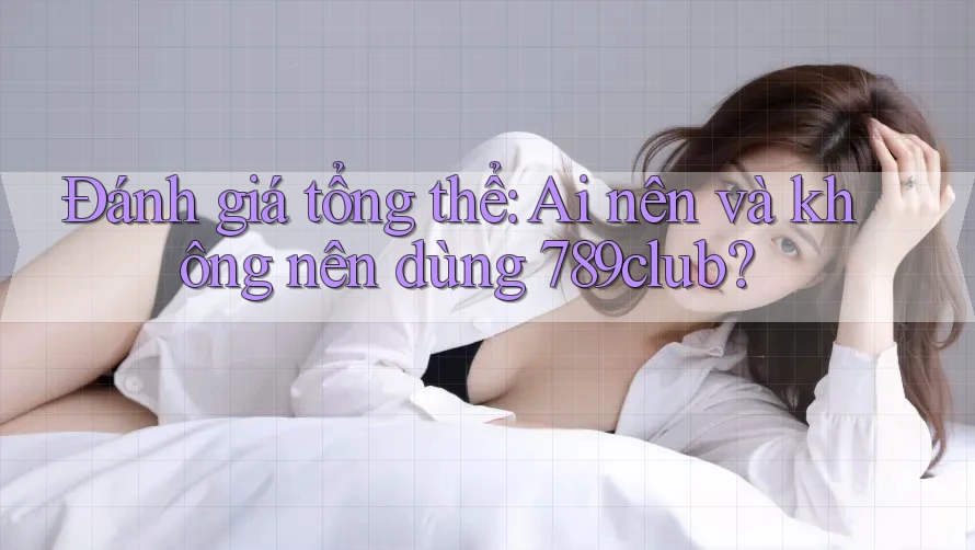 Đánh giá tổng thể: Ai nên và không nên dùng 789club?