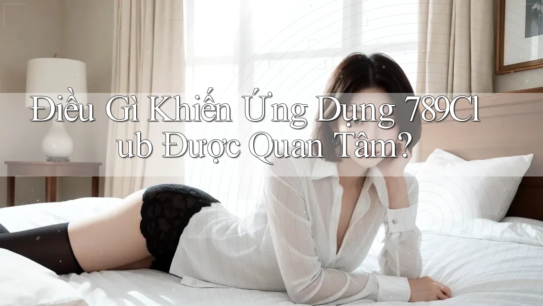 Điều Gì Khiến Ứng Dụng 789Club Được Quan Tâm? Điều Gì Khiến Ứng Dụng 789Club Được Quan Tâm?