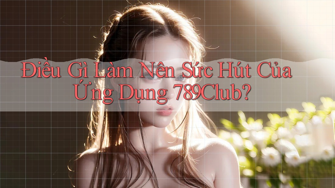 Điều Gì Làm Nên Sức Hút Của Ứng Dụng 789club?