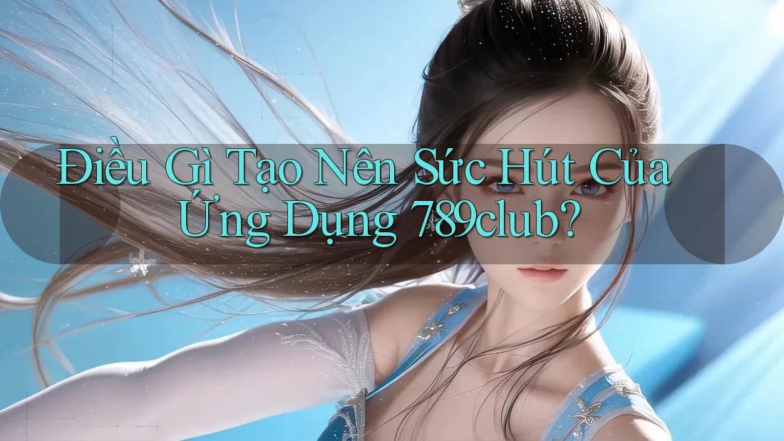 Điều Gì Tạo Nên Sức Hút Của Ứng Dụng 789club?