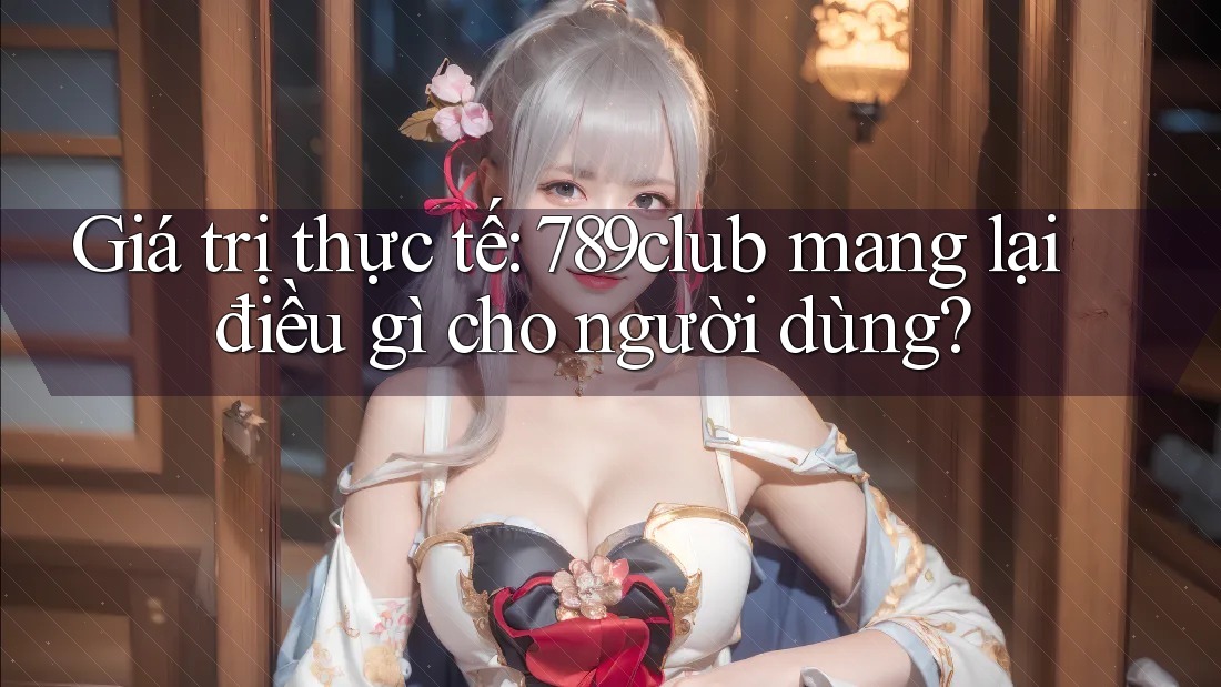 Giá trị thực tế: 789club mang lại điều gì cho người dùng?