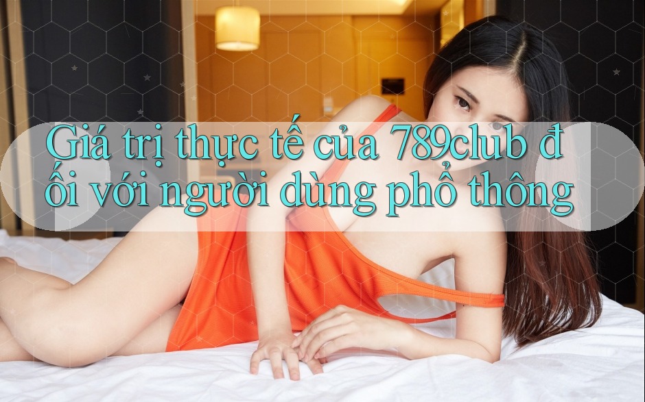 Giá trị thực tế của 789club đối với người dùng phổ thông Giá trị thực tế của 789club đối với người dùng phổ thông