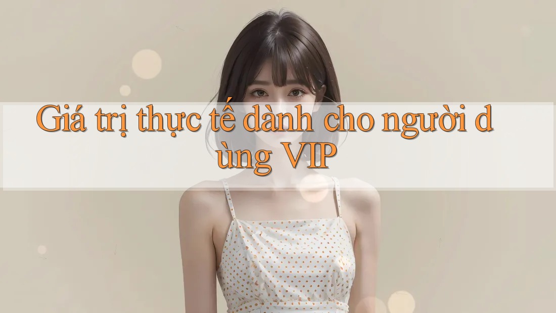 Giá trị thực tế dành cho người dùng VIP Giá trị thực tế dành cho người dùng VIP