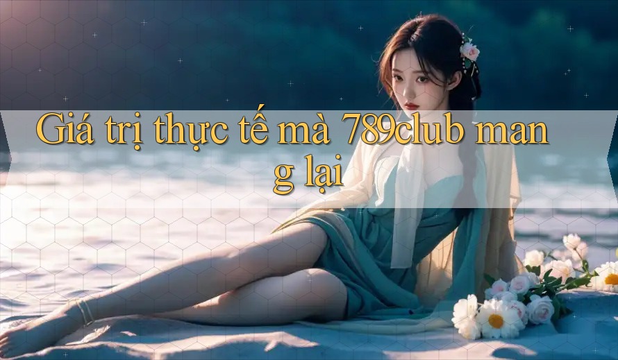 Giá trị thực tế mà 789club mang lại Giá trị thực tế mà 789club mang lại